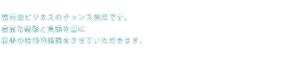 蓄電池ビジネスのチャンス到来です。豊富な経験と実績を基に最善の技術的提案をさせていただきます。